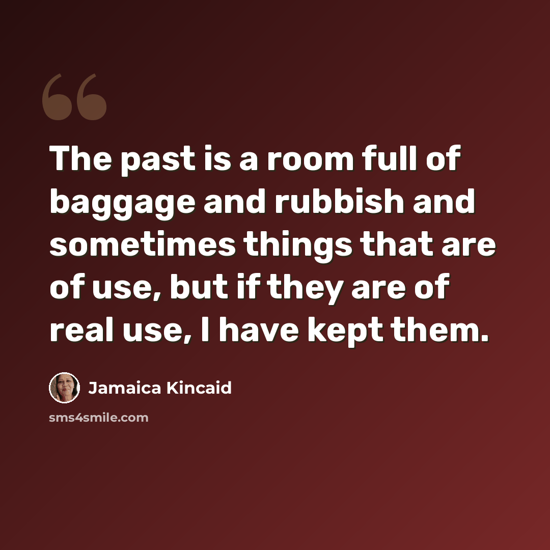 “The past is a room full of baggage and rubbish and sometimes things that are of use, but if they are of real use, I have kept them.” quote by Jamaica Kincaid
