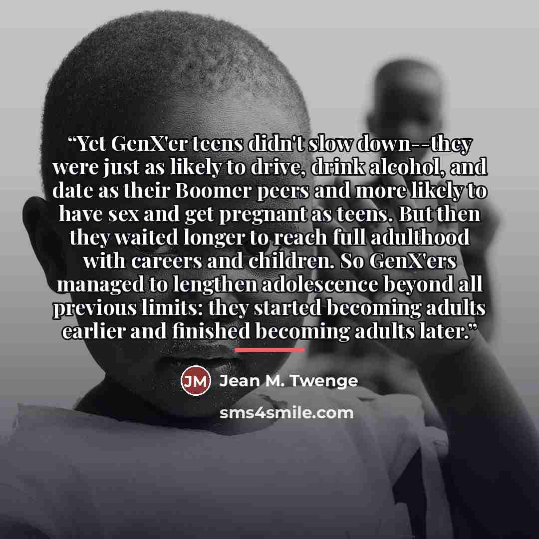 “Yet GenX'er teens didn't slow down--they were just as likely to drive, drink alcohol, and date as their Boomer peers and more likely to have sex and get pregnant as teens. But then they waited longer to reach full adulthood with careers and children. So GenX'ers managed to lengthen adolescence…” quote by Jean M. Twenge
