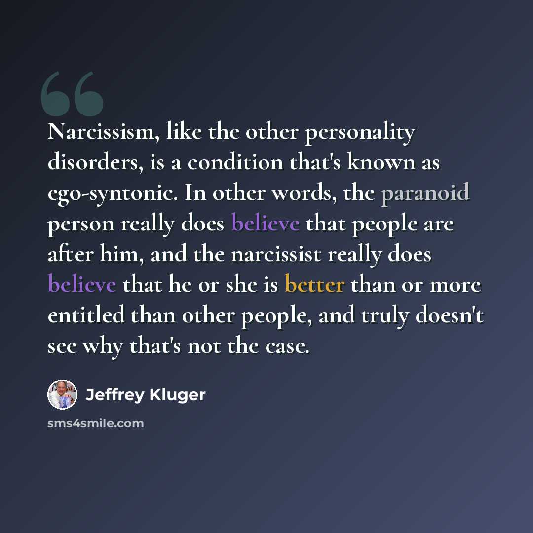 “Narcissism, like the other personality disorders, is a condition that's known as ego-syntonic. In other words, the paranoid person really does believe that people are after him, and the narcissist really does believe that he or she is better than or more entitled than other people, and truly…” quote by Jeffrey Kluger
