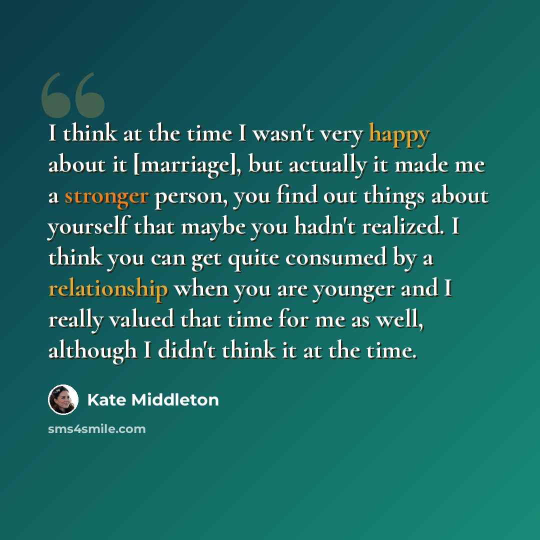 “I think at the time I wasn't very happy about it [marriage], but actually it made me a stronger person, you find out things about yourself that maybe you hadn't realized. I think you can get quite consumed by a relationship when you are younger and I really valued that time for me as well…” quote by Kate Middleton