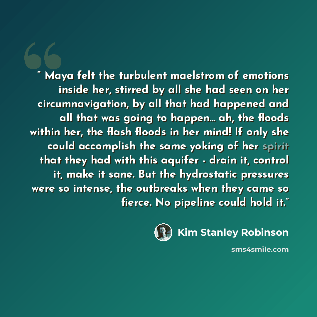 “Maya felt the turbulent maelstrom of emotions inside her, stirred by all she had seen on her circumnavigation, by all that had happened and all that was going to happen... ah, the floods within her, the flash floods in her mind! If only she could accomplish the same yoking of her spirit that they…” quote by Kim Stanley Robinson