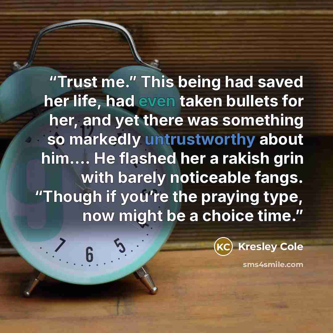 “Trust me.” This being had saved her life, had even taken bullets for her, and yet there was something so markedly untrustworthy about him…. He flashed her a rakish grin with barely noticeable fangs. “Though if you’re the praying type, now might be a choice time.” quote by Kresley Cole