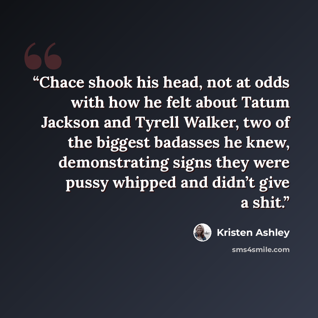 “Chace shook his head, not at odds with how he felt about Tatum Jackson and Tyrell Walker, two of the biggest badasses he knew, demonstrating signs they were pussy whipped and didn’t give a shit.” quote by Kristen Ashley
