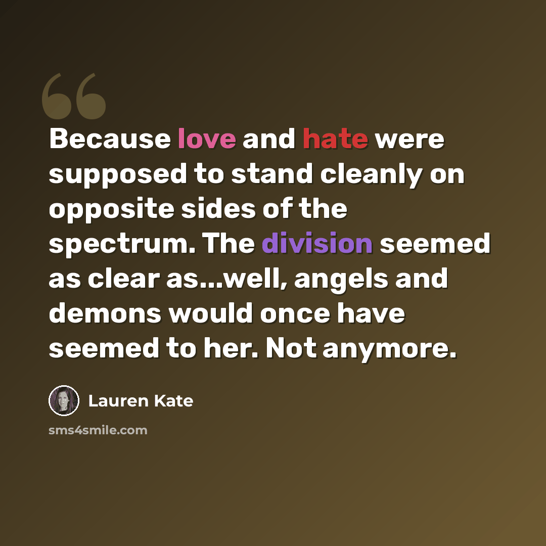 “Because love and hate were supposed to stand cleanly on opposite sides of the spectrum. The division seemed as clear as...well, angels and demons would once have seemed to her. Not anymore.” quote by Lauren Kate
