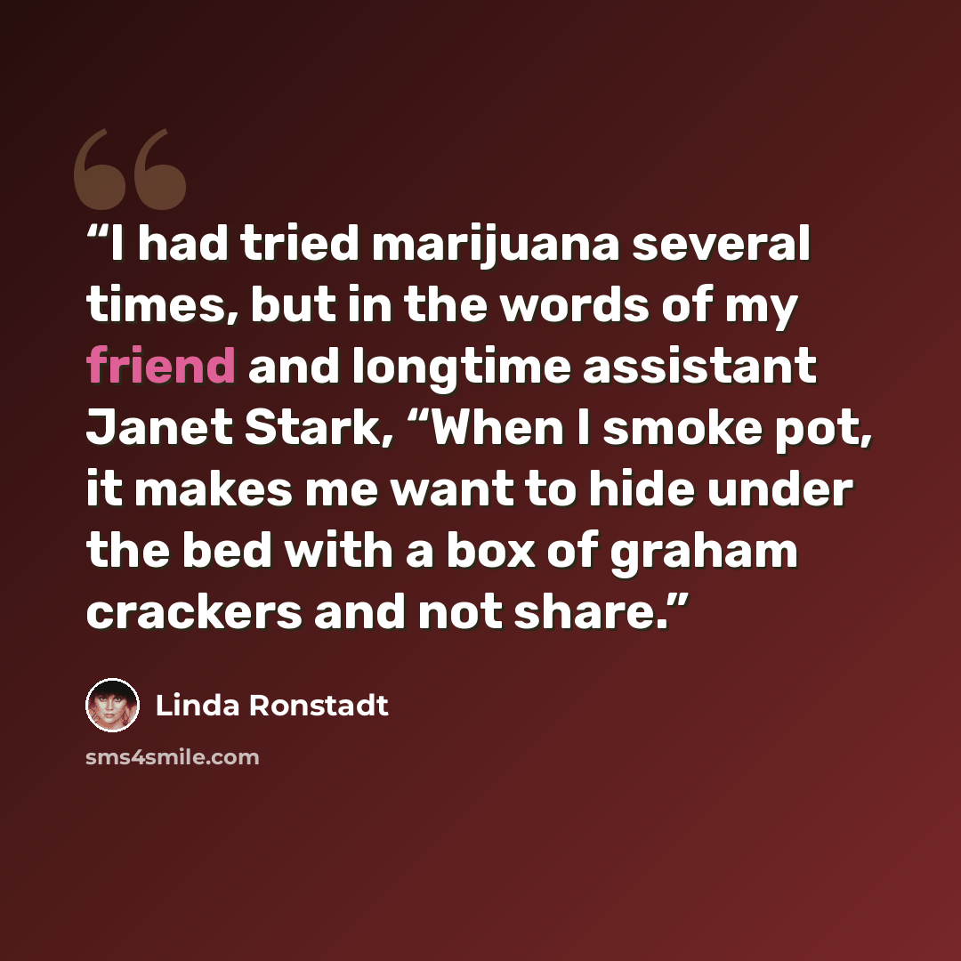 “I had tried marijuana several times, but in the words of my friend and longtime assistant Janet Stark, “When I smoke pot, it makes me want to hide under the bed with a box of graham crackers and not share.” quote by Linda Ronstadt