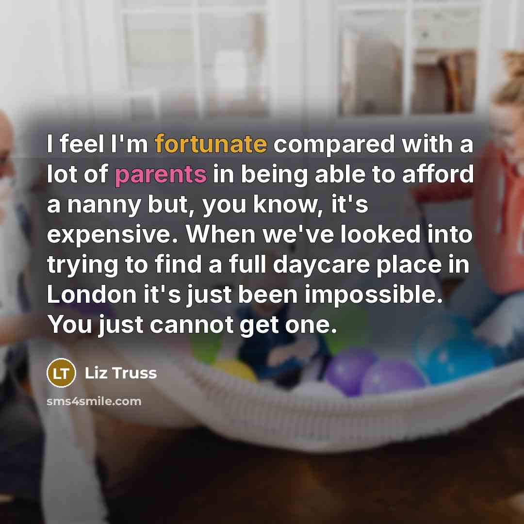 “I feel I'm fortunate compared with a lot of parents in being able to afford a nanny but, you know, it's expensive. When we've looked into trying to find a full daycare place in London it's just been impossible. You just cannot get one.” quote by Liz Truss