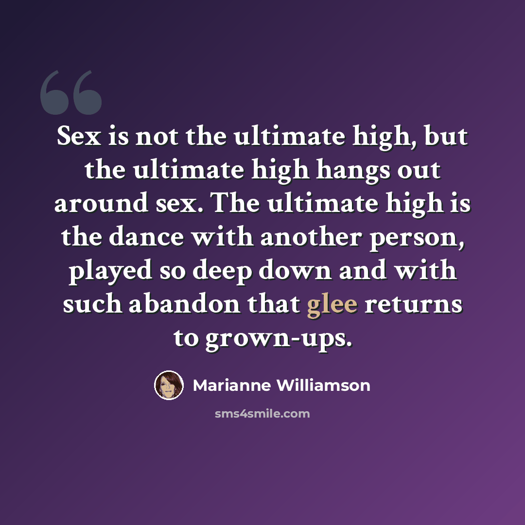“Sex is not the ultimate high, but the ultimate high hangs out around sex. The ultimate high is the dance with another person, played so deep down and with such abandon that glee returns to grown-ups.” quote by Marianne Williamson