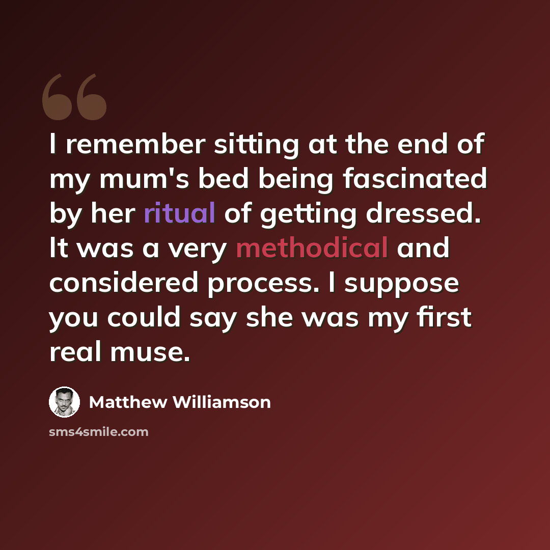 “I remember sitting at the end of my mum's bed being fascinated by her ritual of getting dressed. It was a very methodical and considered process. I suppose you could say she was my first real muse.” quote by Matthew Williamson