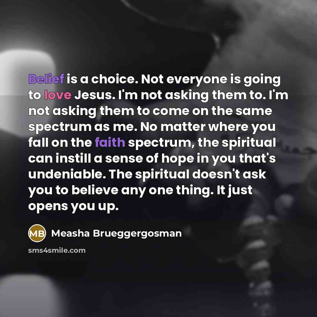 “Belief is a choice. Not everyone is going to love Jesus. I'm not asking them to. I'm not asking them to come on the same spectrum as me. No matter where you fall on the faith spectrum, the spiritual can instill a sense of hope in you that's undeniable. The spiritual doesn't ask you to believe any…” quote by Measha Brueggergosman