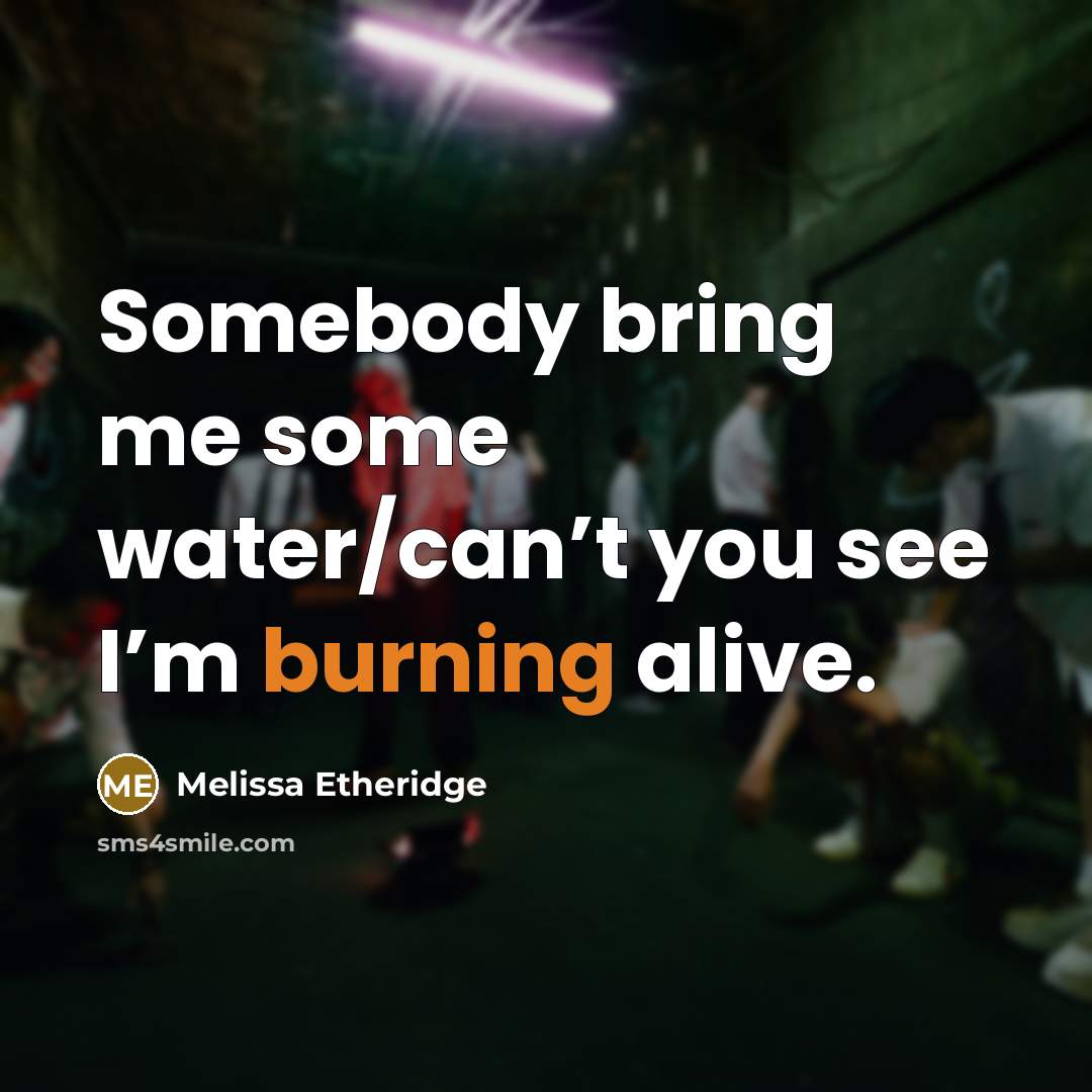 “Somebody bring me some water/can’t you see I’m burning alive.” quote by Melissa Etheridge