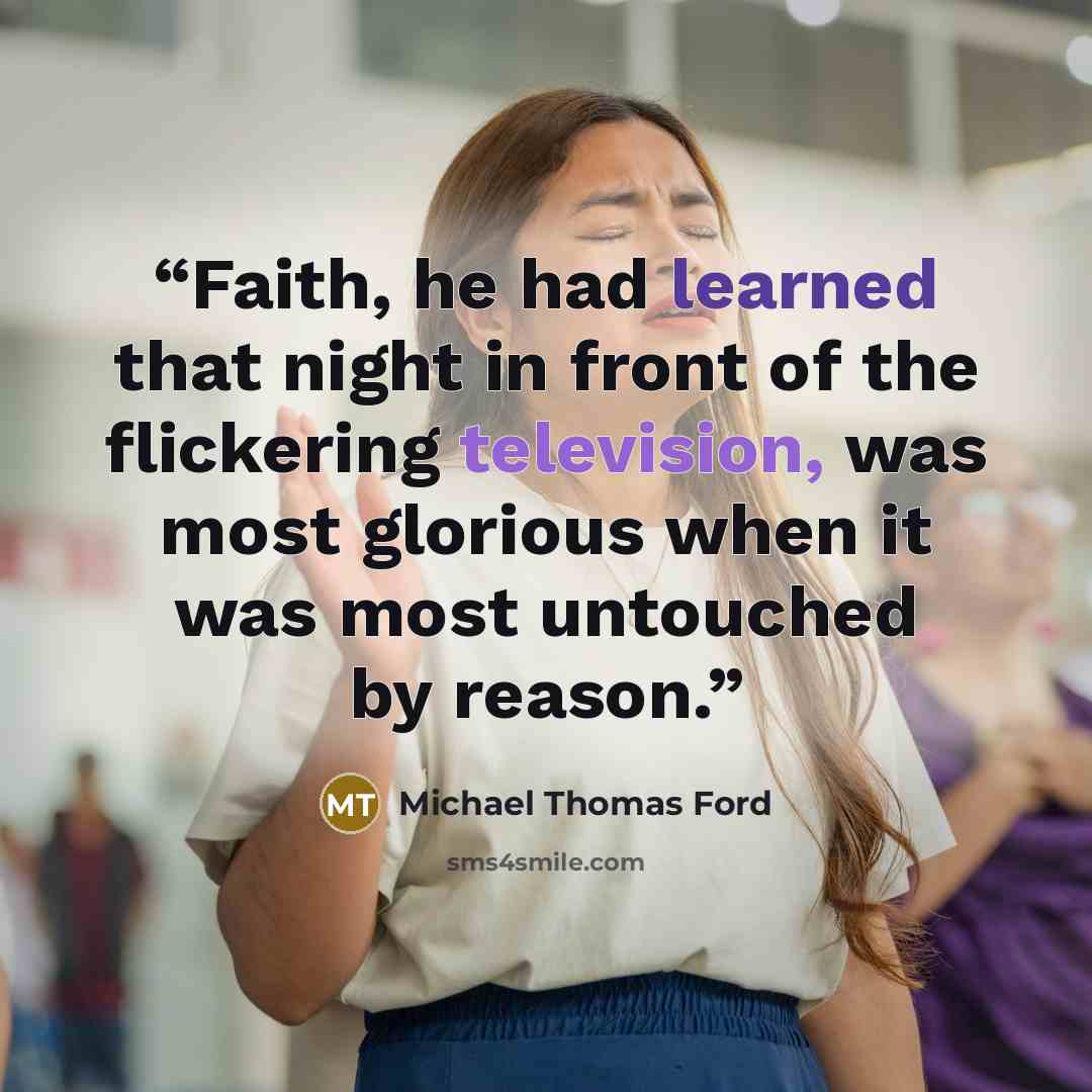 “Faith, he had learned that night in front of the flickering television, was most glorious when it was most untouched by reason.” quote by Michael Thomas Ford