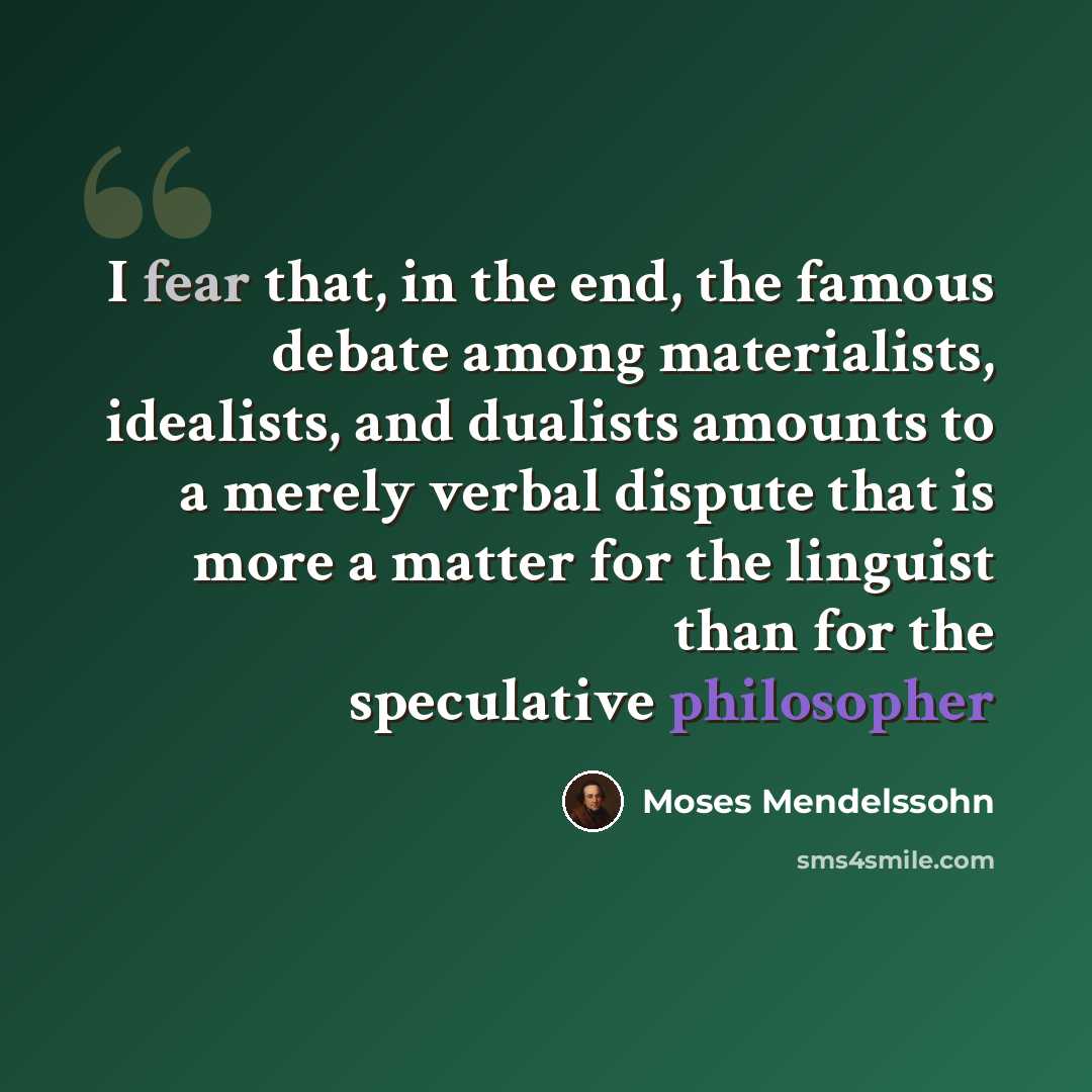 “I fear that, in the end, the famous debate among materialists, idealists, and dualists amounts to a merely verbal dispute that is more a matter for the linguist than for the speculative philosopher” quote by Moses Mendelssohn