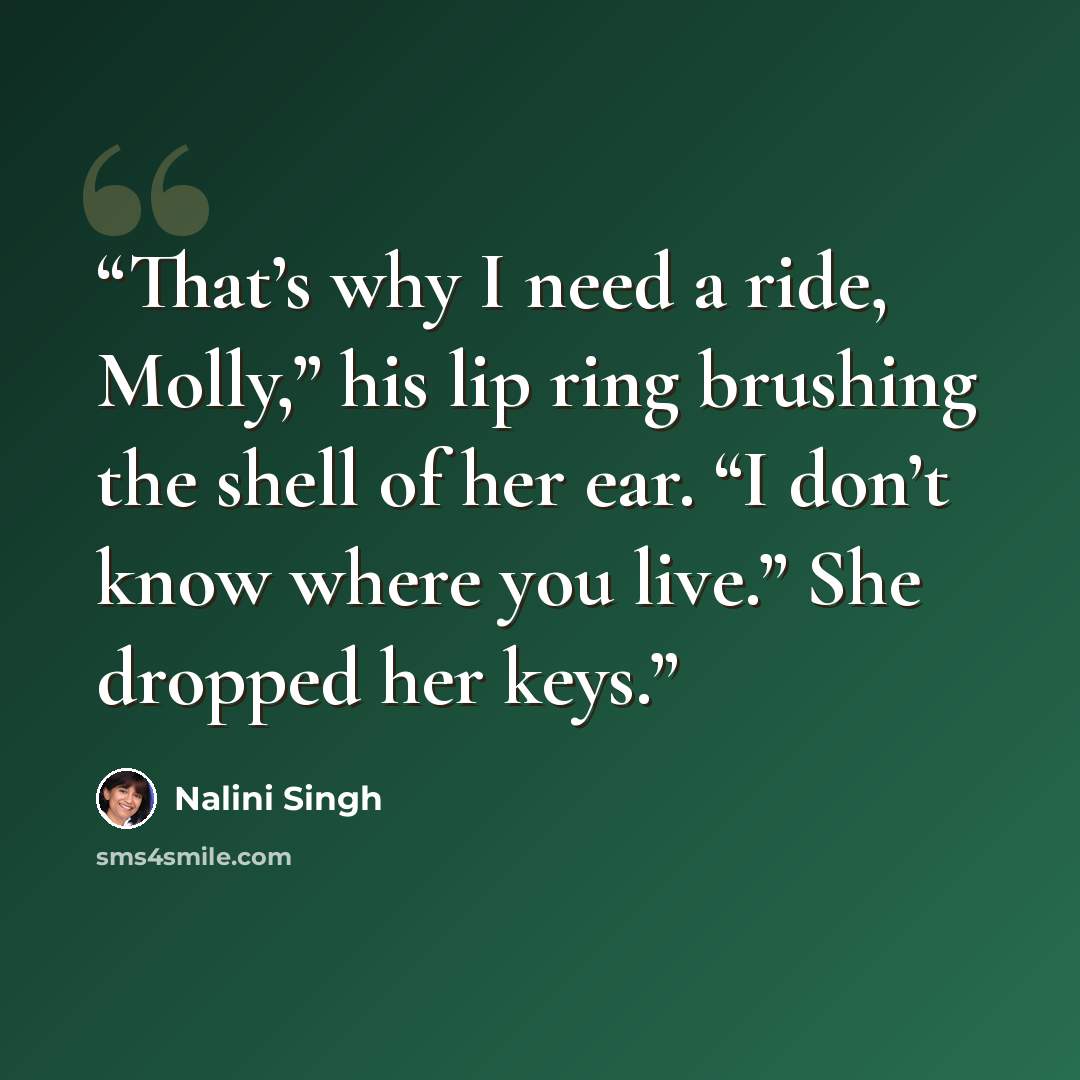 “That’s why I need a ride, Molly,” his lip ring brushing the shell of her ear. “I don’t know where you live.” She dropped her keys.” quote by Nalini Singh