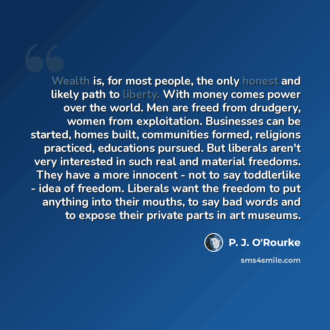 “Wealth is, for most people, the only honest and likely path to liberty. With money comes power over the world. Men are freed from drudgery, women from exploitation. Businesses can be started, homes built, communities formed, religions practiced, educations pursued. But liberals aren't very…” quote by P. J. O'Rourke