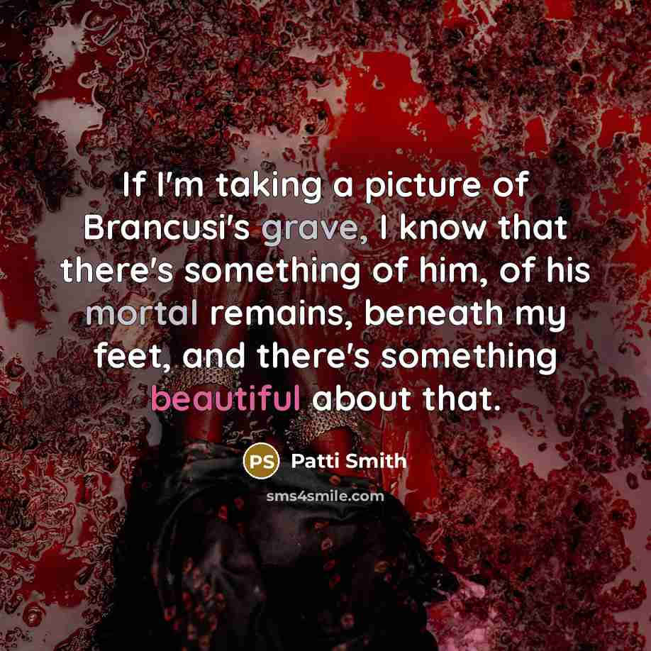 “If I'm taking a picture of Brancusi's grave, I know that there's something of him, of his mortal remains, beneath my feet, and there's something beautiful about that.” quote by Patti Smith