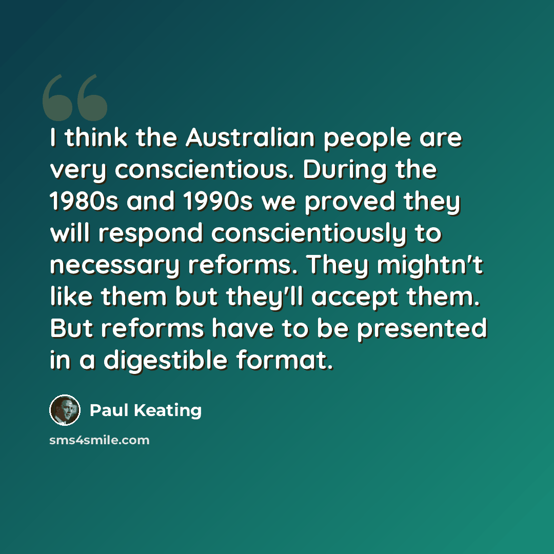 “I think the Australian people are very conscientious. During the 1980s and 1990s we proved they will respond conscientiously to necessary reforms. They mightn't like them but they'll accept them. But reforms have to be presented in a digestible format.” quote by Paul Keating