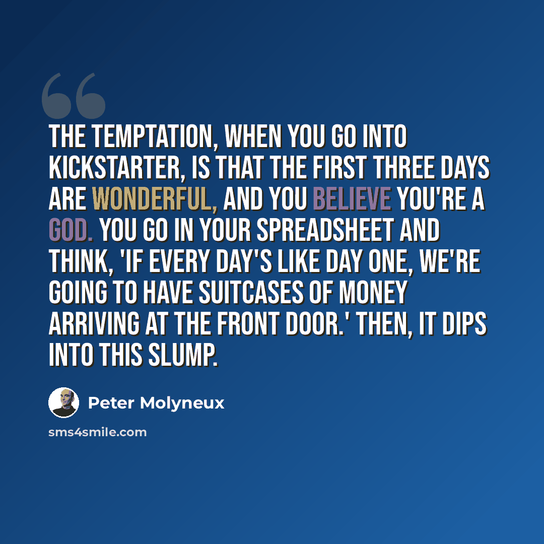 “The temptation, when you go into Kickstarter, is that the first three days are wonderful, and you believe you're a god. You go in your spreadsheet and think, 'If every day's like day one, we're going to have suitcases of money arriving at the front door.' Then, it dips into this slump.” quote by Peter Molyneux