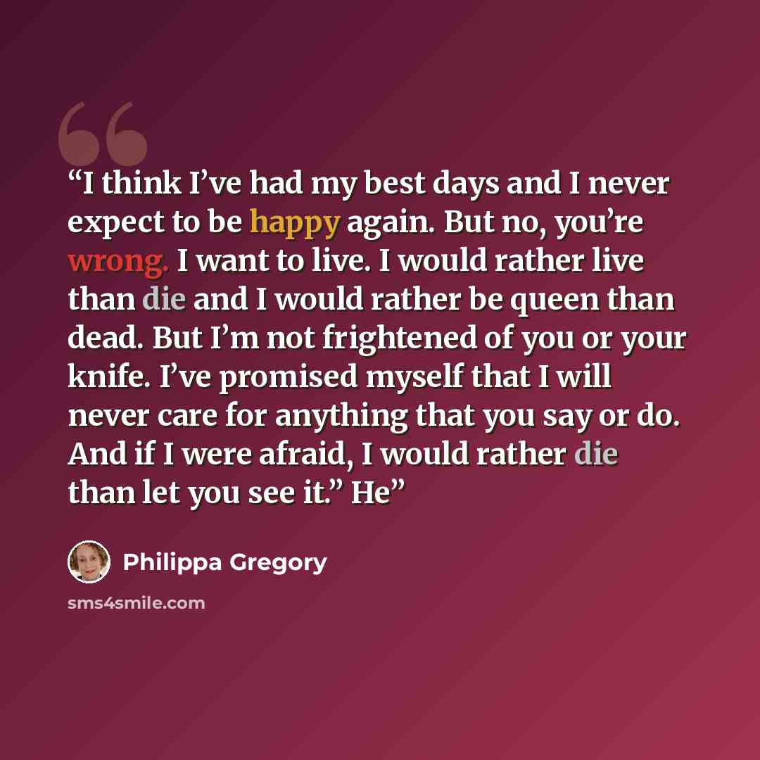 “I think I’ve had my best days and I never expect to be happy again. But no, you’re wrong. I want to live. I would rather live than die and I would rather be queen than dead. But I’m not frightened of you or your knife. I’ve promised myself that I will never care for anything that you say or do…” quote by Philippa Gregory