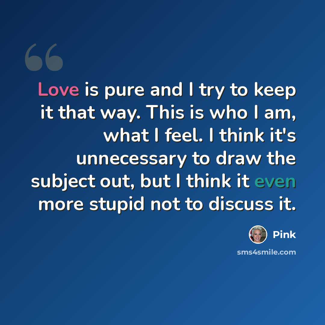 “Love is pure and I try to keep it that way. This is who I am, what I feel. I think it's unnecessary to draw the subject out, but I think it even more stupid not to discuss it.” quote by Pink