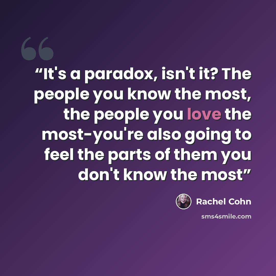 “It's a paradox, isn't it? The people you know the most, the people you love the most-you're also going to feel the parts of them you don't know the most” quote by Rachel Cohn