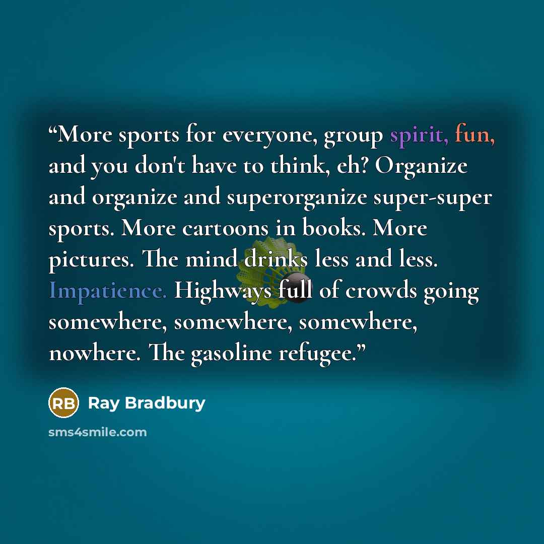 “More sports for everyone, group spirit, fun, and you don't have to think, eh? Organize and organize and superorganize super-super sports. More cartoons in books. More pictures. The mind drinks less and less. Impatience. Highways full of crowds going somewhere, somewhere, somewhere, nowhere. The…” quote by Ray Bradbury
