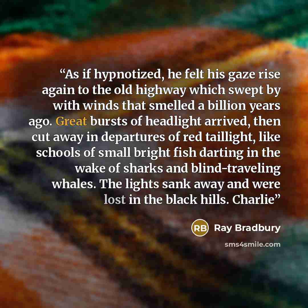 “As if hypnotized, he felt his gaze rise again to the old highway which swept by with winds that smelled a billion years ago. Great bursts of headlight arrived, then cut away in departures of red taillight, like schools of small bright fish darting in the wake of sharks and blind-traveling whales…” quote by Ray Bradbury