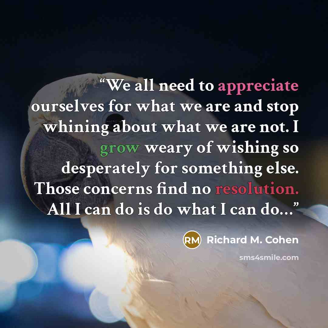 “We all need to appreciate ourselves for what we are and stop whining about what we are not. I grow weary of wishing so desperately for something else. Those concerns find no resolution. All I can do is do what I can do…” quote by Richard M. Cohen