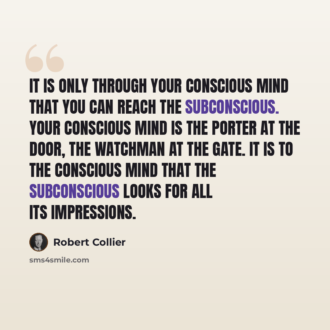 “It is only through your conscious mind that you can reach the subconscious. Your conscious mind is the porter at the door, the watchman at the gate. It is to the conscious mind that the subconscious looks for all its impressions.” quote by Robert Collier