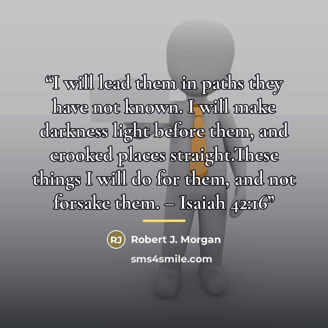 “I will lead them in paths they have not known. I will make darkness light before them, and crooked places straight.These things I will do for them, and not forsake them. – Isaiah 42:16” quote by Robert J. Morgan