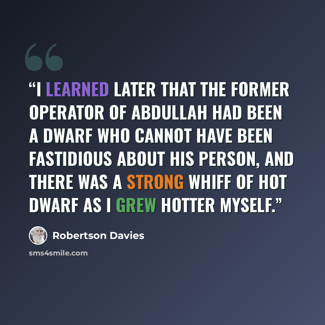 “I learned later that the former operator of Abdullah had been a dwarf who cannot have been fastidious about his person, and there was a strong whiff of hot dwarf as I grew hotter myself.” quote by Robertson Davies