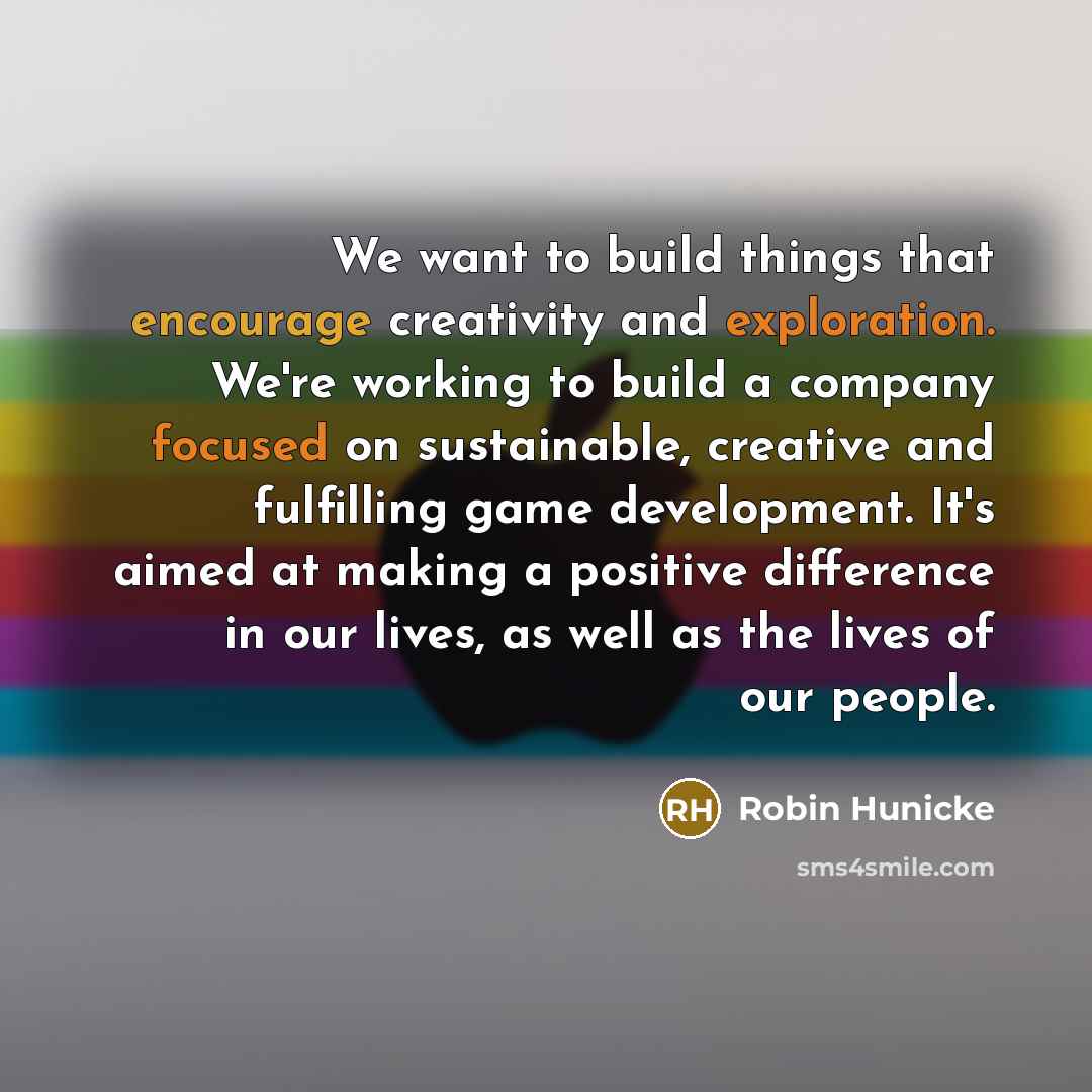 “We want to build things that encourage creativity and exploration. We're working to build a company focused on sustainable, creative and fulfilling game development. It's aimed at making a positive difference in our lives, as well as the lives of our people.” quote by Robin Hunicke