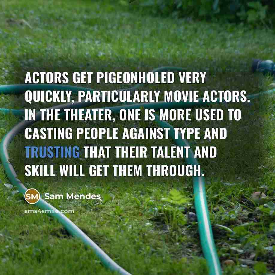 “Actors get pigeonholed very quickly, particularly movie actors. In the theater, one is more used to casting people against type and trusting that their talent and skill will get them through.” quote by Sam Mendes