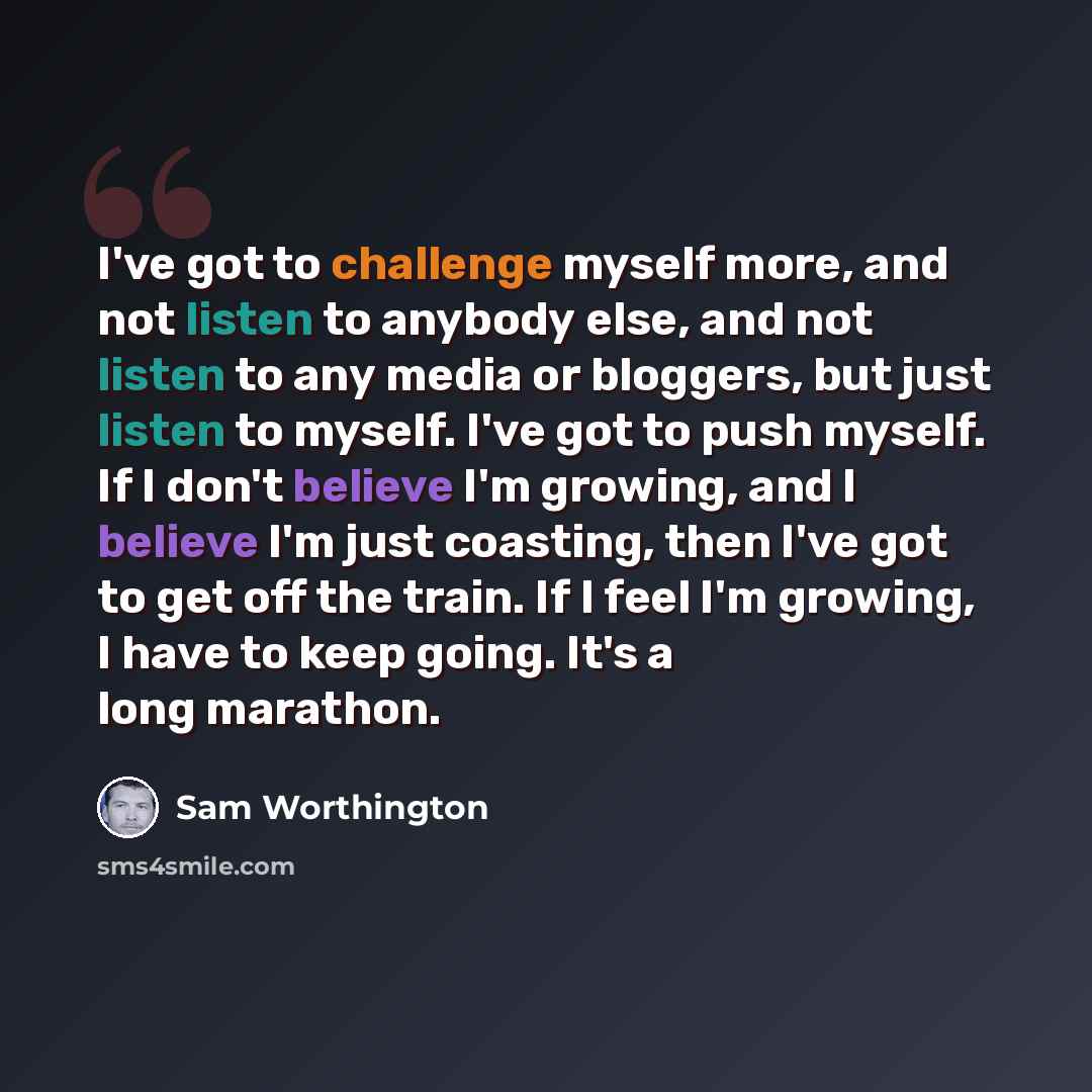 “I've got to challenge myself more, and not listen to anybody else, and not listen to any media or bloggers, but just listen to myself. I've got to push myself. If I don't believe I'm growing, and I believe I'm just coasting, then I've got to get off the train. If I feel I'm growing, I have to keep…” quote by Sam Worthington