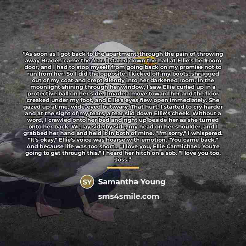 “As soon as I got back to the apartment, through the pain of throwing away Braden came the fear. I stared down the hall at Ellie's bedroom door, and I had to stop myself from going back on my promise not to run from her. So I did the opposite. I kicked off my boots, shrugged out of my coat and…” quote by Samantha Young