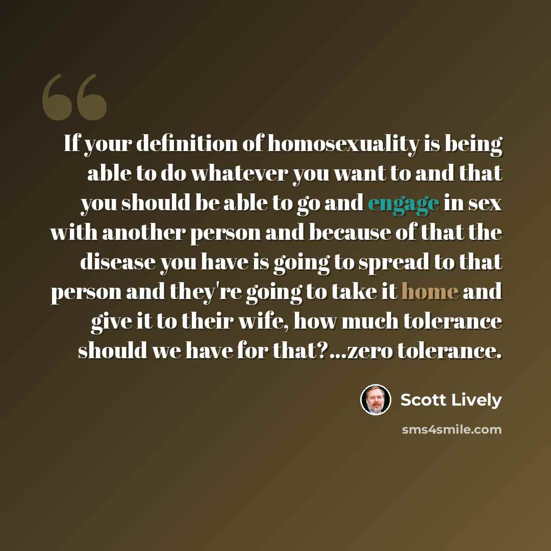 “If your definition of homosexuality is being able to do whatever you want to and that you should be able to go and engage in sex with another person and because of that the disease you have is going to spread to that person and they're going to take it home and give it to their wife, how much…” quote by Scott Lively