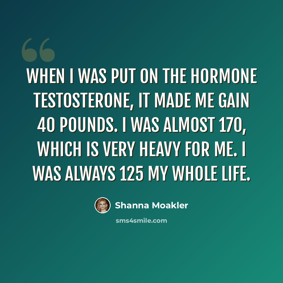“When I was put on the hormone testosterone, it made me gain 40 pounds. I was almost 170, which is very heavy for me. I was always 125 my whole life.” quote by Shanna Moakler