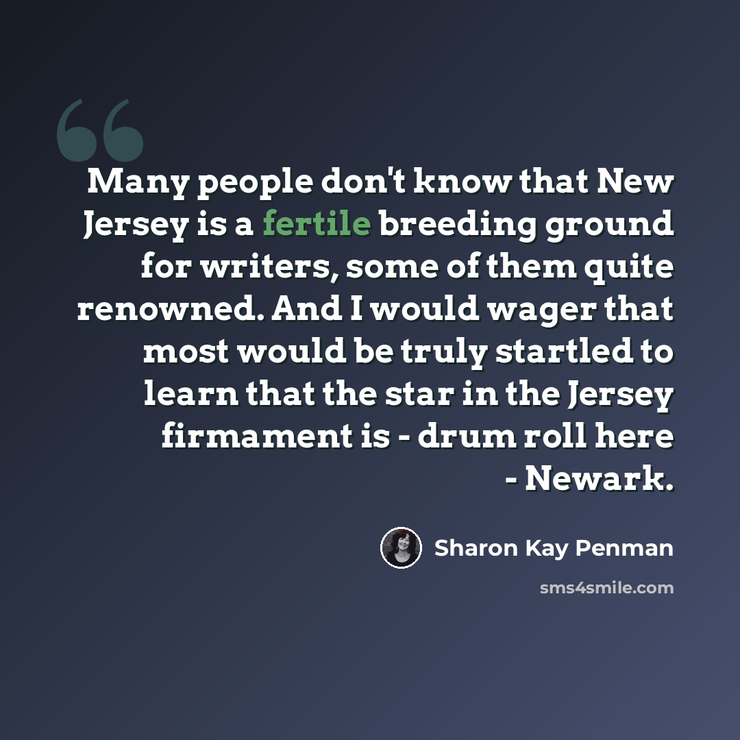 “Many people don't know that New Jersey is a fertile breeding ground for writers, some of them quite renowned. And I would wager that most would be truly startled to learn that the star in the Jersey firmament is - drum roll here - Newark.” quote by Sharon Kay Penman