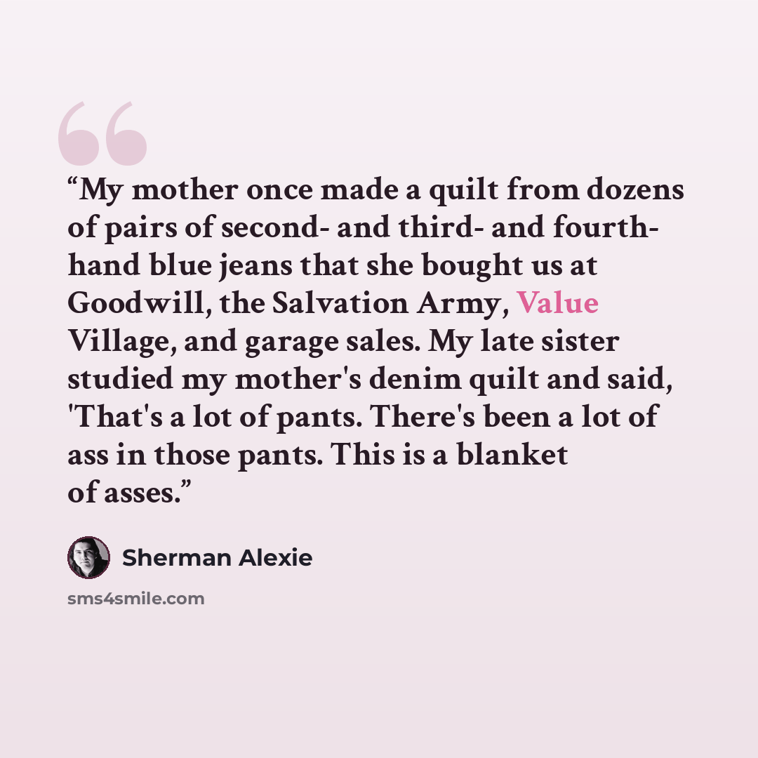 “My mother once made a quilt from dozens of pairs of second- and third- and fourth- hand blue jeans that she bought us at Goodwill, the Salvation Army, Value Village, and garage sales. My late sister studied my mother's denim quilt and said, 'That's a lot of pants. There's been a lot of ass in…” quote by Sherman Alexie