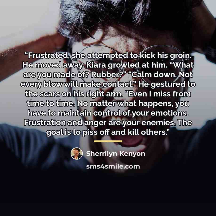 “Frustrated, she attempted to kick his groin. He moved away. Kiara growled at him. “What are you made of? Rubber?” “Calm down. Not every blow will make contact.” He gestured to the scars on his right arm. “Even I miss from time to time. No matter what happens, you have to maintain control of your…” quote by Sherrilyn Kenyon