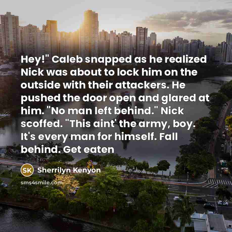 “Hey!" Caleb snapped as he realized Nick was about to lock him on the outside with their attackers. He pushed the door open and glared at him. "No man left behind." Nick scoffed. "This aint' the army, boy. It's every man for himself. Fall behind. Get eaten” quote by Sherrilyn Kenyon