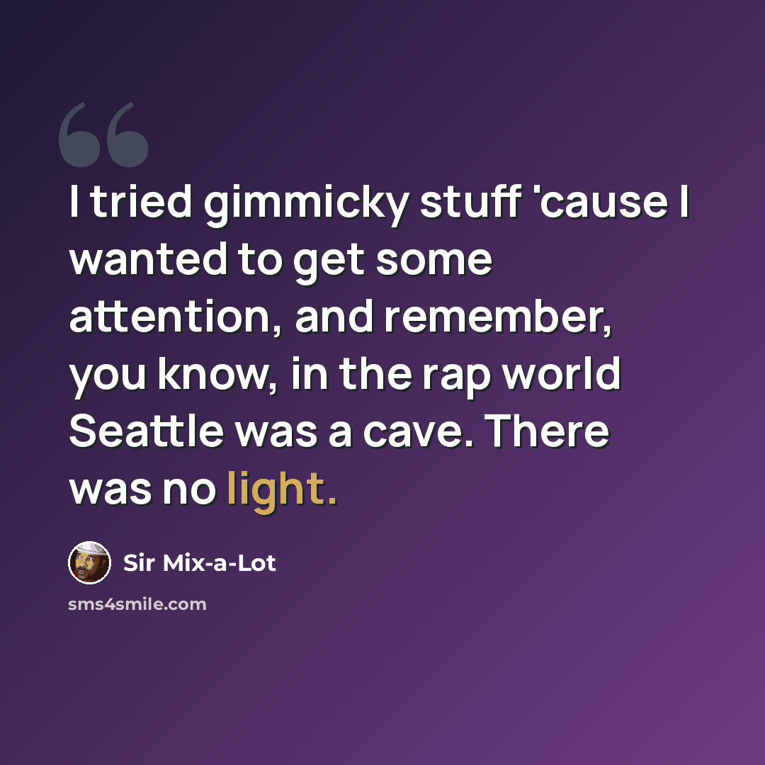 “I tried gimmicky stuff 'cause I wanted to get some attention, and remember, you know, in the rap world Seattle was a cave. There was no light.” quote by Sir Mix-a-Lot