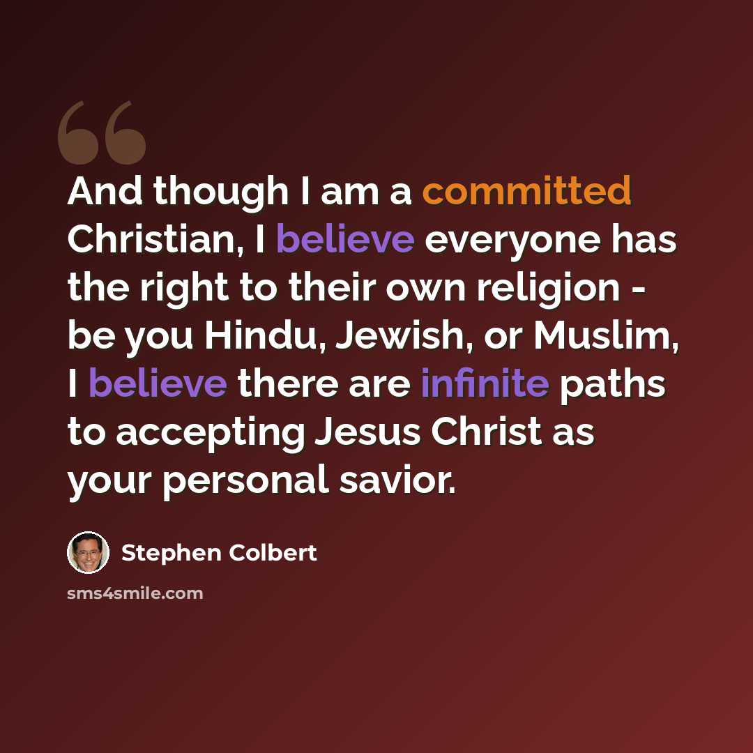 “And though I am a committed Christian, I believe everyone has the right to their own religion - be you Hindu, Jewish, or Muslim, I believe there are infinite paths to accepting Jesus Christ as your personal savior.” quote by Stephen Colbert
