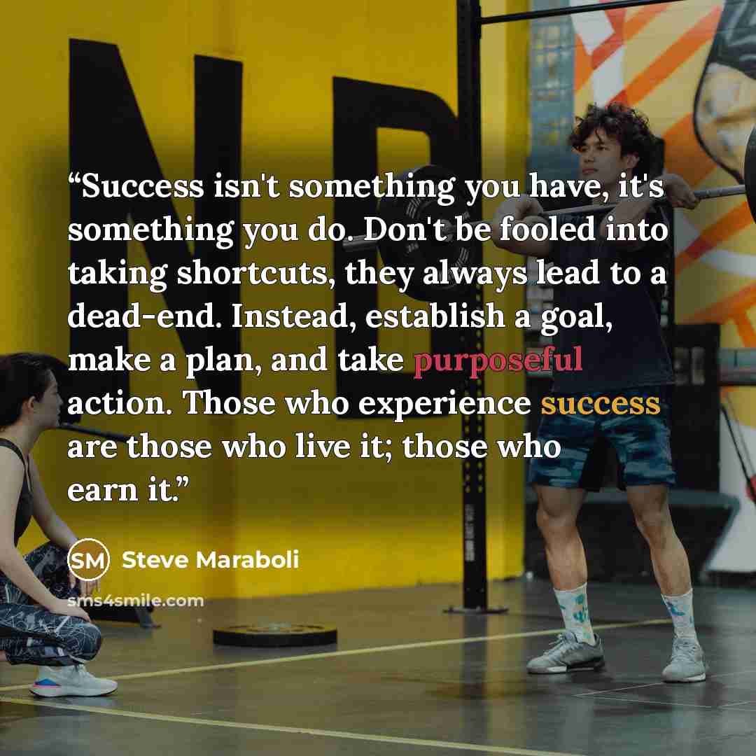 “Success isn't something you have, it's something you do. Don't be fooled into taking shortcuts, they always lead to a dead-end. Instead, establish a goal, make a plan, and take purposeful action. Those who experience success are those who live it; those who earn it.” quote by Steve Maraboli