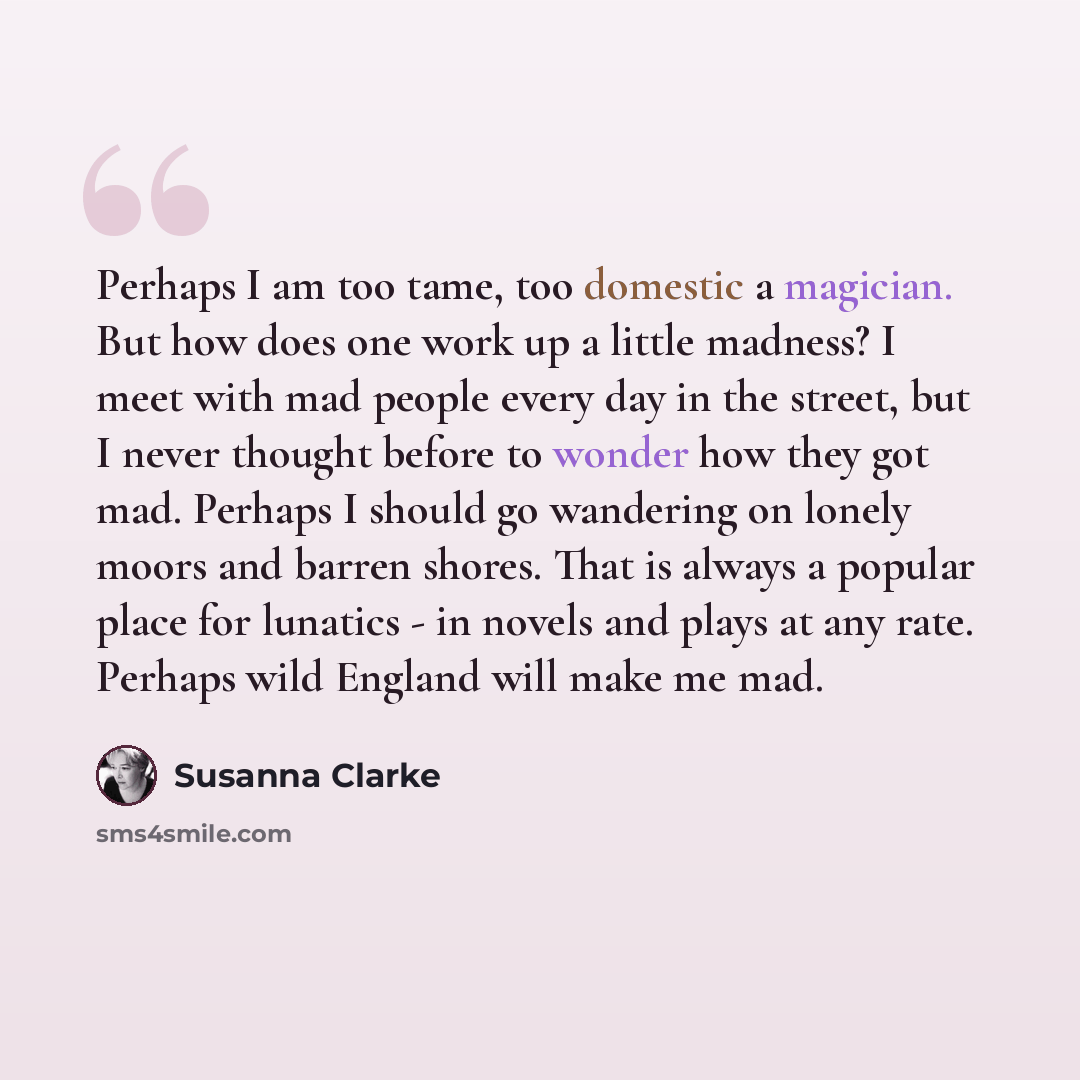 “Perhaps I am too tame, too domestic a magician. But how does one work up a little madness? I meet with mad people every day in the street, but I never thought before to wonder how they got mad. Perhaps I should go wandering on lonely moors and barren shores. That is always a popular place for…” quote by Susanna Clarke