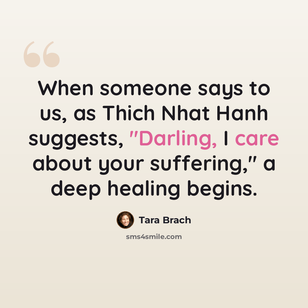 “When someone says to us, as Thich Nhat Hanh suggests, "Darling, I care about your suffering," a deep healing begins.” quote by Tara Brach
