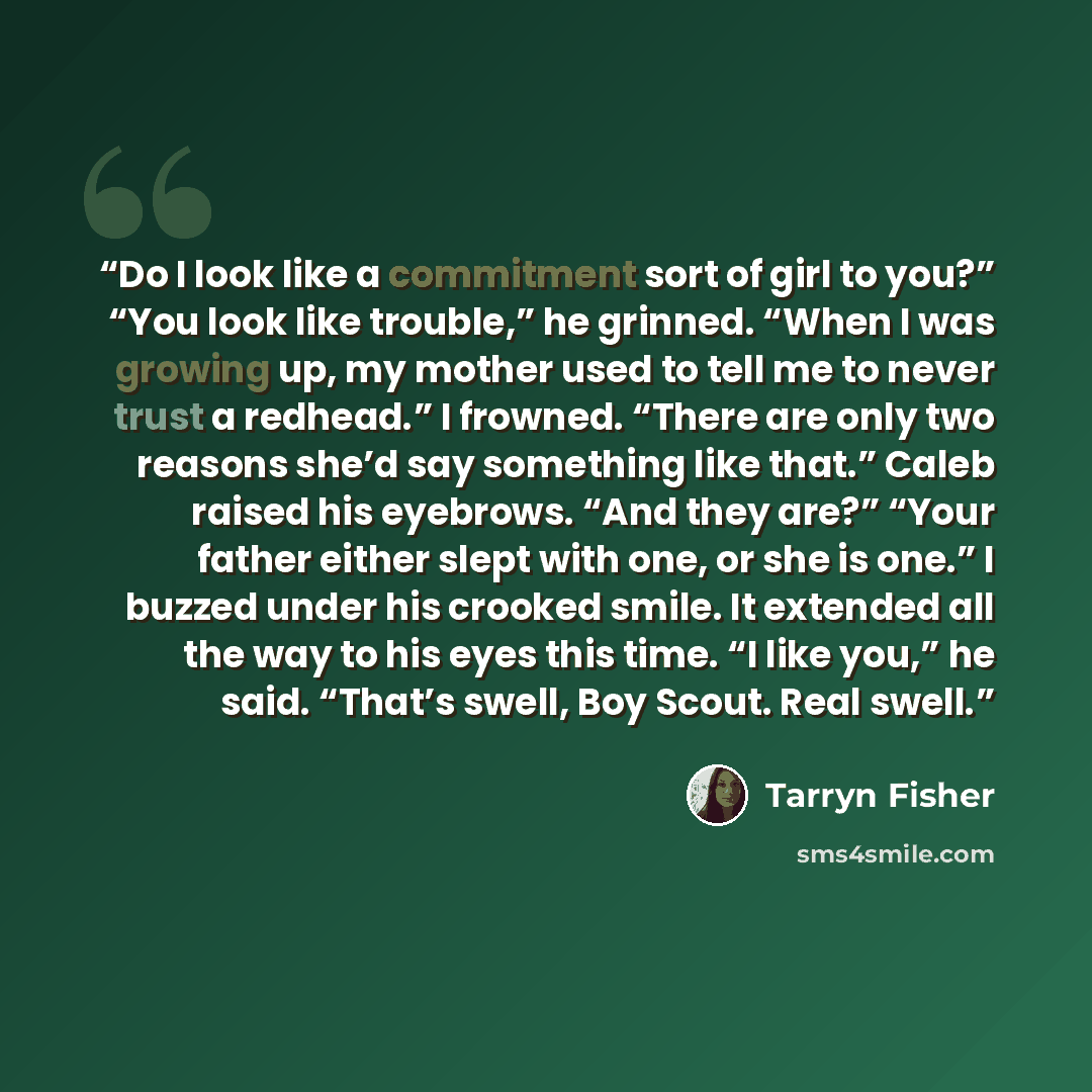 “Do I look like a commitment sort of girl to you?” “You look like trouble,” he grinned. “When I was growing up, my mother used to tell me to never trust a redhead.” I frowned. “There are only two reasons she’d say something like that.” Caleb raised his eyebrows. “And they are?” “Your father either…” quote by Tarryn Fisher