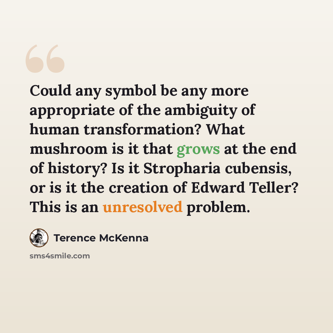 “Could any symbol be any more appropriate of the ambiguity of human transformation? What mushroom is it that grows at the end of history? Is it Stropharia cubensis, or is it the creation of Edward Teller? This is an unresolved problem.” quote by Terence McKenna