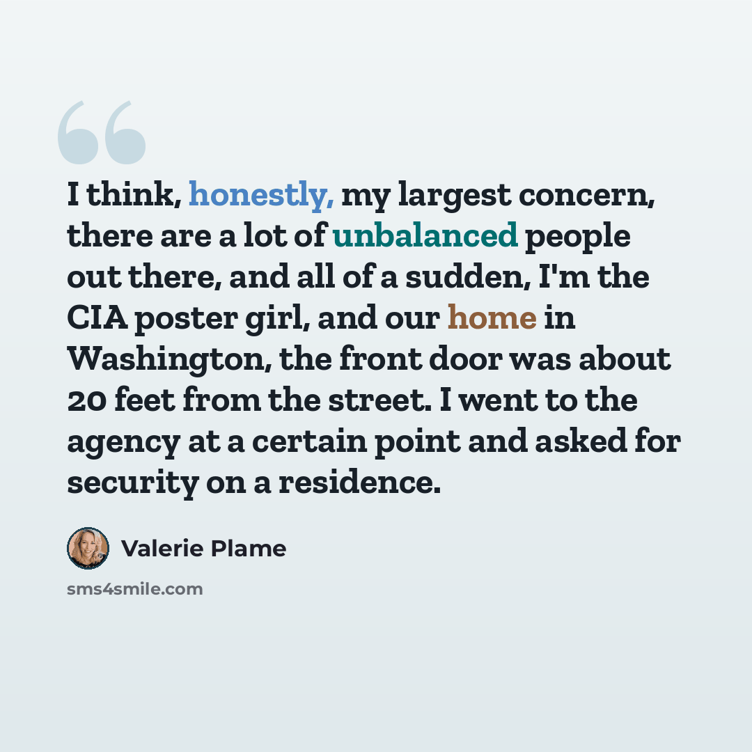 “I think, honestly, my largest concern, there are a lot of unbalanced people out there, and all of a sudden, I'm the CIA poster girl, and our home in Washington, the front door was about 20 feet from the street. I went to the agency at a certain point and asked for security on a residence.” quote by Valerie Plame