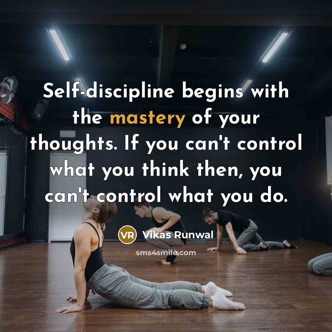 “Self-discipline begins with the mastery of your thoughts. If you can't control what you think then, you can't control what you do.” quote by Vikas Runwal