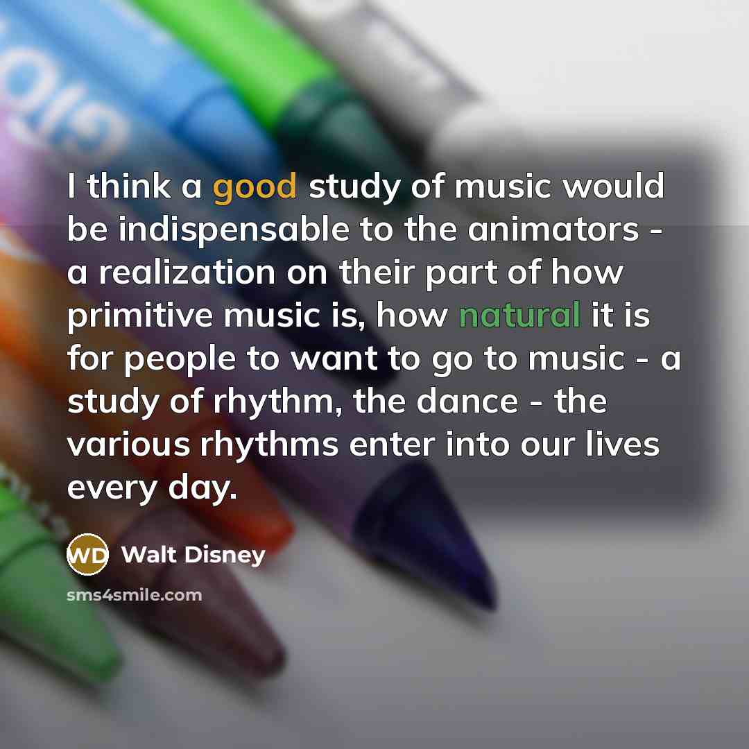 “I think a good study of music would be indispensable to the animators - a realization on their part of how primitive music is, how natural it is for people to want to go to music - a study of rhythm, the dance - the various rhythms enter into our lives every day.” quote by Walt Disney